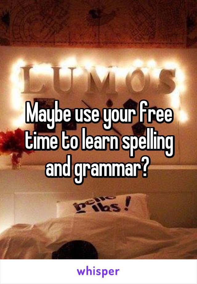 Maybe use your free time to learn spelling and grammar? 