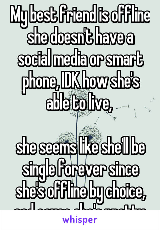 My best friend is offline she doesn't have a social media or smart phone, IDK how she's able to live, 

she seems like she'll be single forever since she's offline by choice, sad cause she's pretty.