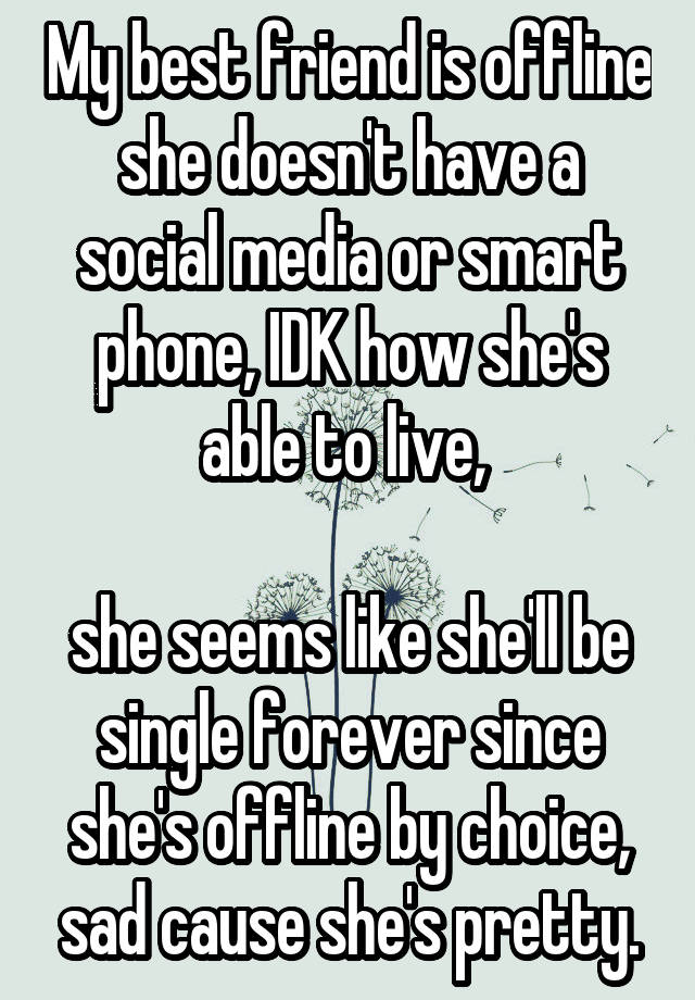 My best friend is offline she doesn't have a social media or smart phone, IDK how she's able to live, 

she seems like she'll be single forever since she's offline by choice, sad cause she's pretty.