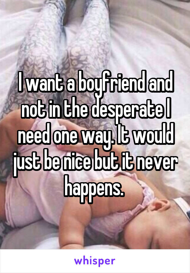 I want a boyfriend and not in the desperate I need one way. It would just be nice but it never happens. 
