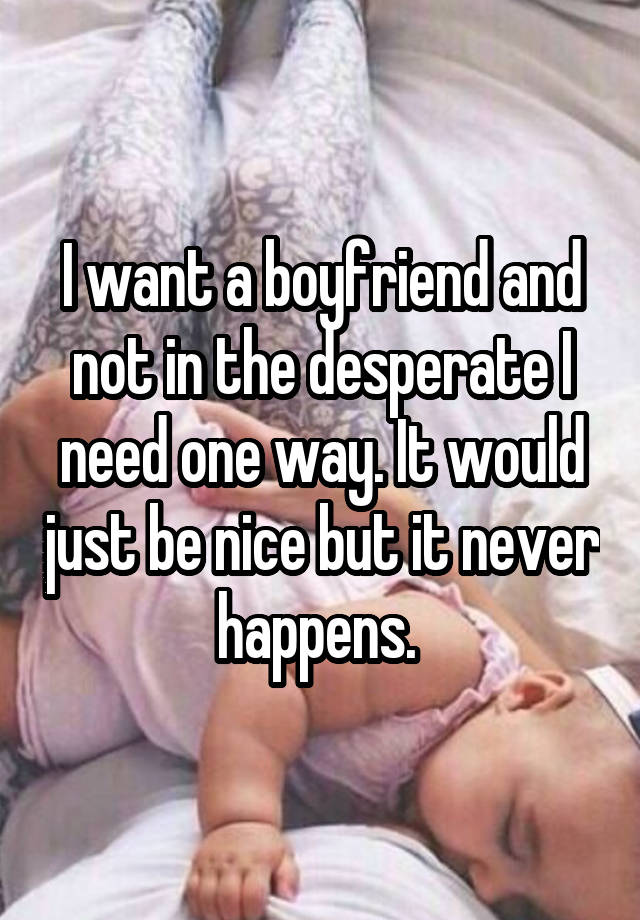 I want a boyfriend and not in the desperate I need one way. It would just be nice but it never happens. 