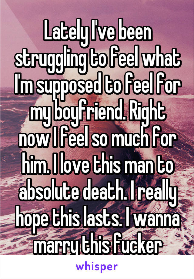 Lately I've been struggling to feel what I'm supposed to feel for my boyfriend. Right now I feel so much for him. I love this man to absolute death. I really hope this lasts. I wanna marry this fucker