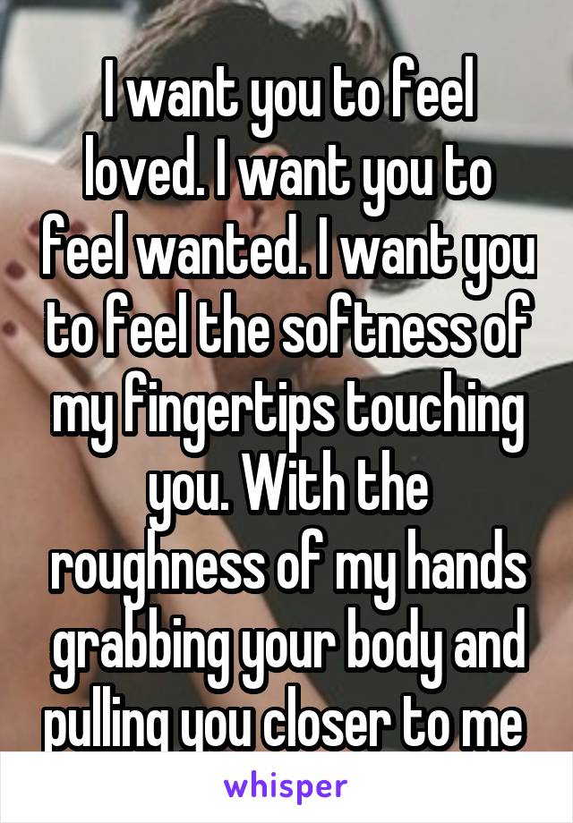 I want you to feel loved. I want you to feel wanted. I want you to feel the softness of my fingertips touching you. With the roughness of my hands grabbing your body and pulling you closer to me 