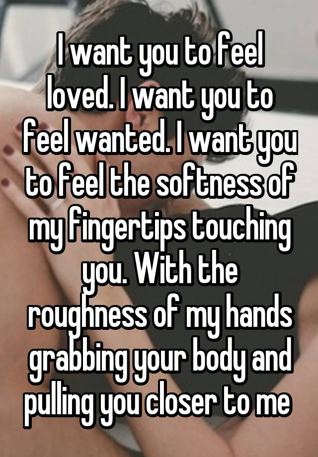 I want you to feel loved. I want you to feel wanted. I want you to feel the softness of my fingertips touching you. With the roughness of my hands grabbing your body and pulling you closer to me 