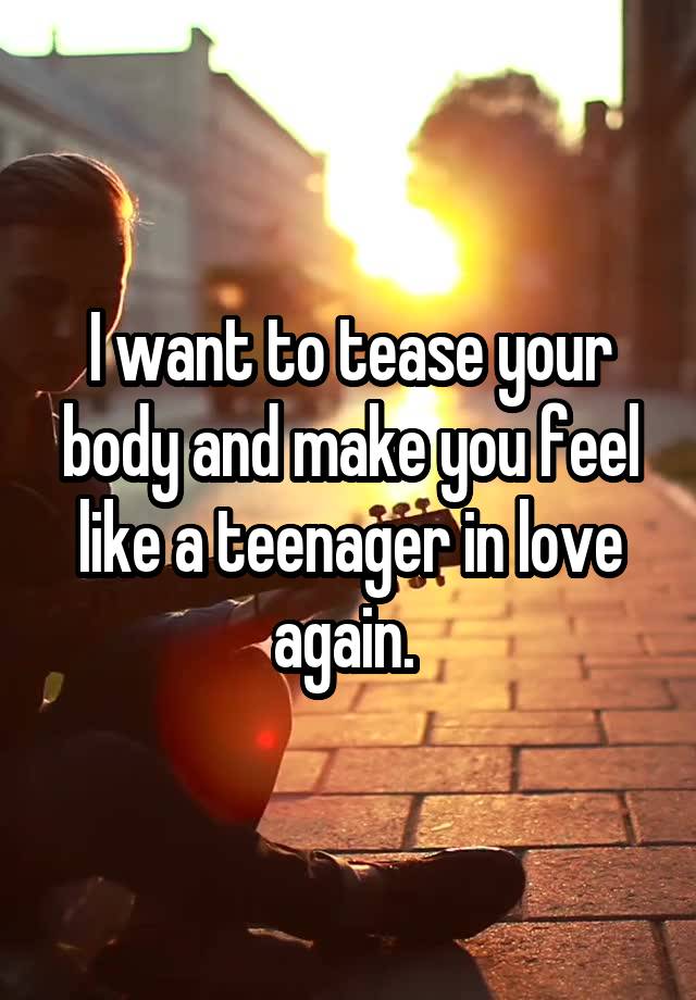 I want to tease your body and make you feel like a teenager in love again. 
