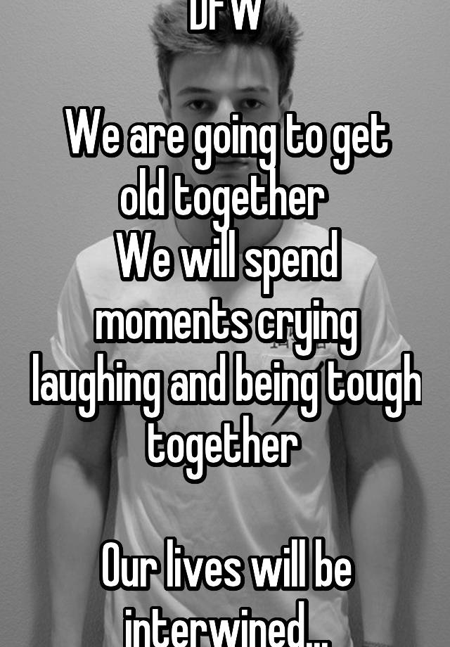 DFW

We are going to get old together 
We will spend moments crying laughing and being tough together 

Our lives will be interwined...