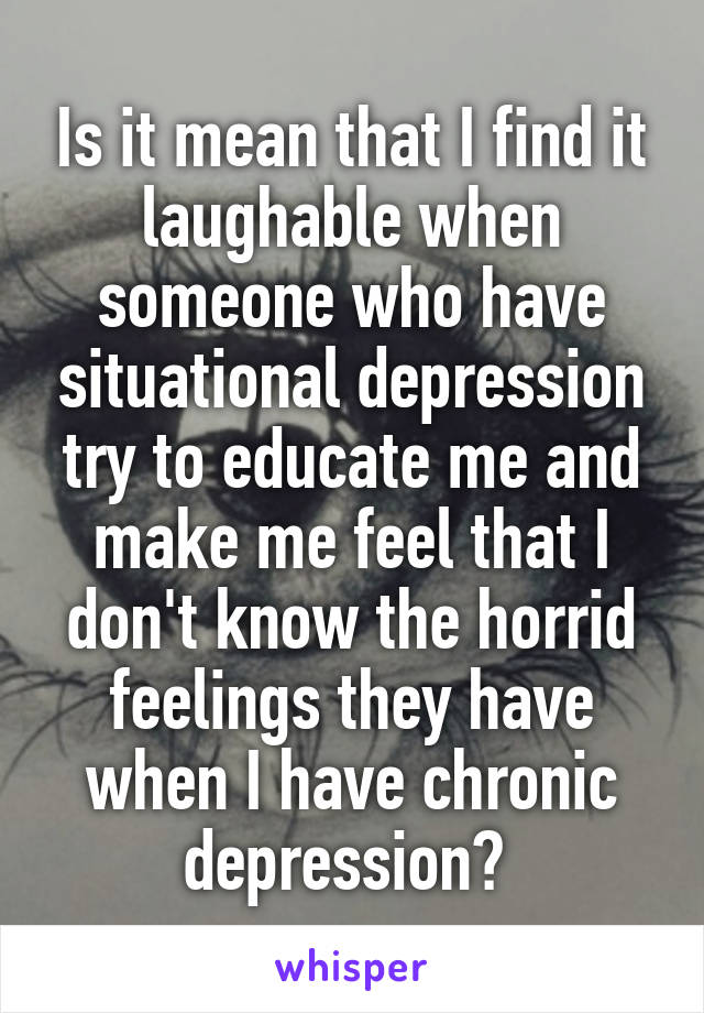 Is it mean that I find it laughable when someone who have situational depression try to educate me and make me feel that I don't know the horrid feelings they have when I have chronic depression? 