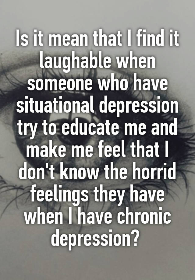 Is it mean that I find it laughable when someone who have situational depression try to educate me and make me feel that I don't know the horrid feelings they have when I have chronic depression? 