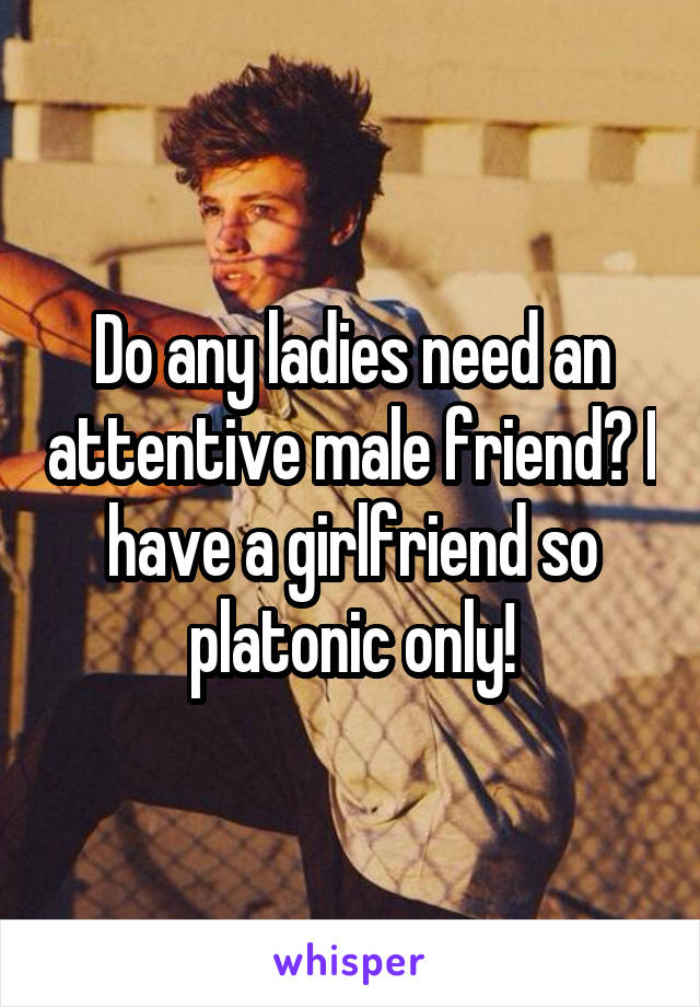 Do any ladies need an attentive male friend? I have a girlfriend so platonic only!