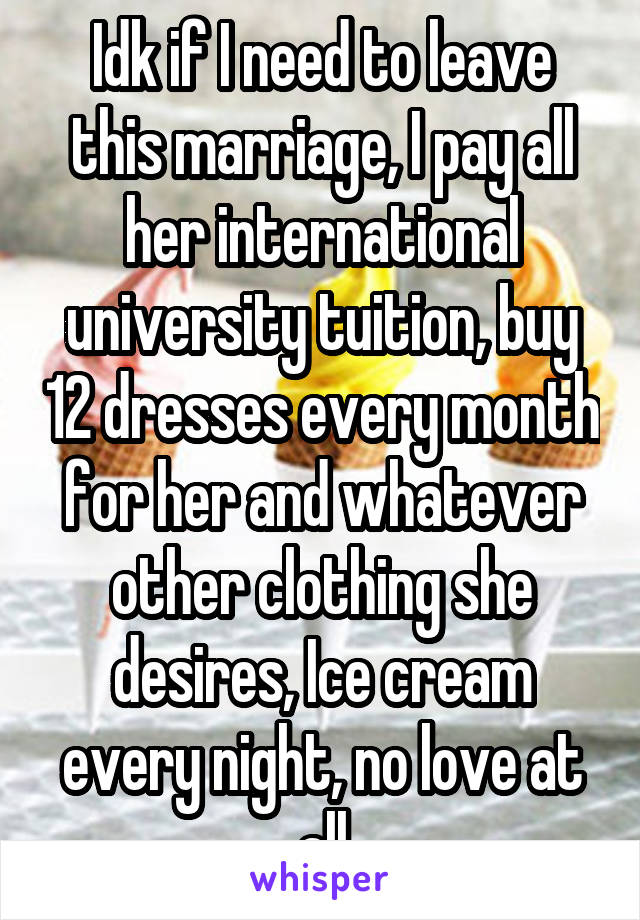 Idk if I need to leave this marriage, I pay all her international university tuition, buy 12 dresses every month for her and whatever other clothing she desires, Ice cream every night, no love at all