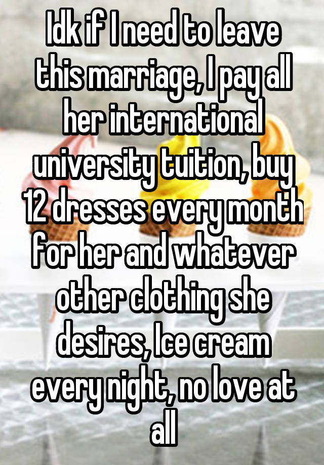 Idk if I need to leave this marriage, I pay all her international university tuition, buy 12 dresses every month for her and whatever other clothing she desires, Ice cream every night, no love at all
