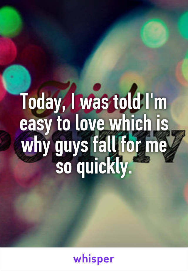 Today, I was told I'm easy to love which is why guys fall for me so quickly.
