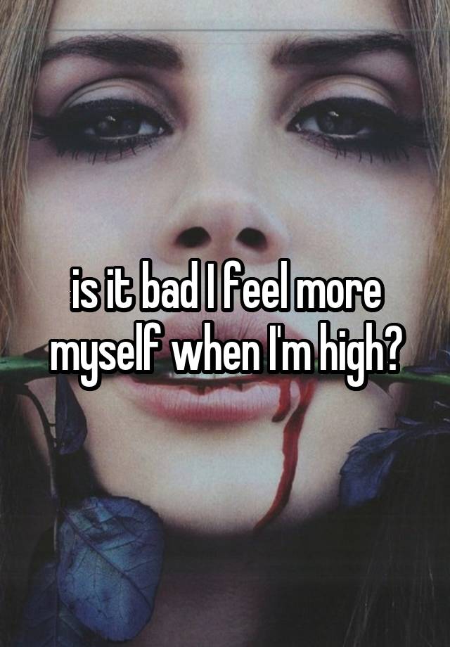 is it bad I feel more myself when I'm high?