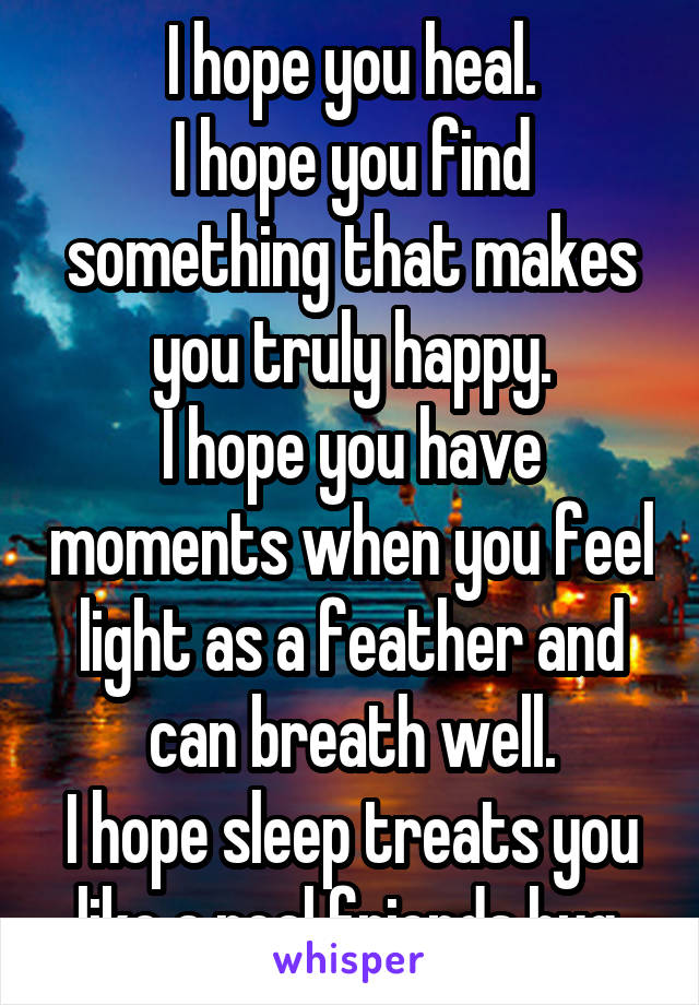 I hope you heal.
I hope you find something that makes you truly happy.
I hope you have moments when you feel light as a feather and can breath well.
I hope sleep treats you like a real friends hug.