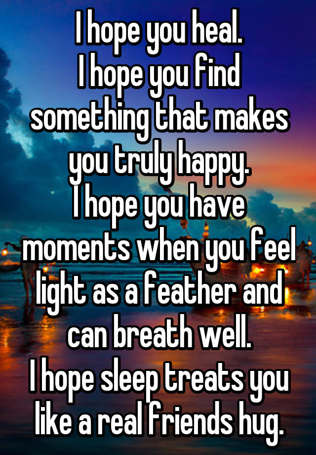 I hope you heal.
I hope you find something that makes you truly happy.
I hope you have moments when you feel light as a feather and can breath well.
I hope sleep treats you like a real friends hug.