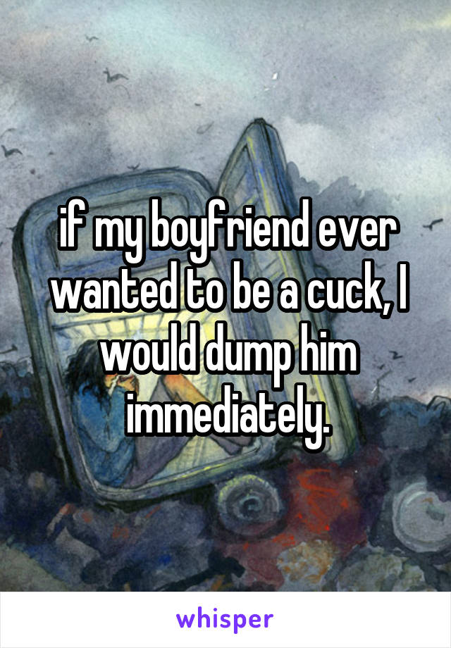 if my boyfriend ever wanted to be a cuck, I would dump him immediately.