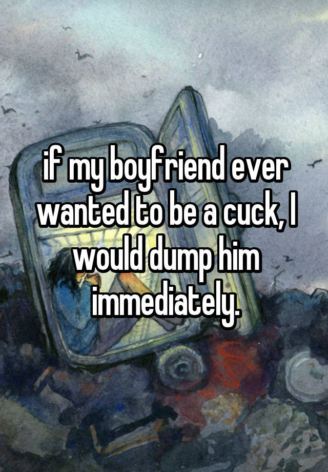if my boyfriend ever wanted to be a cuck, I would dump him immediately.