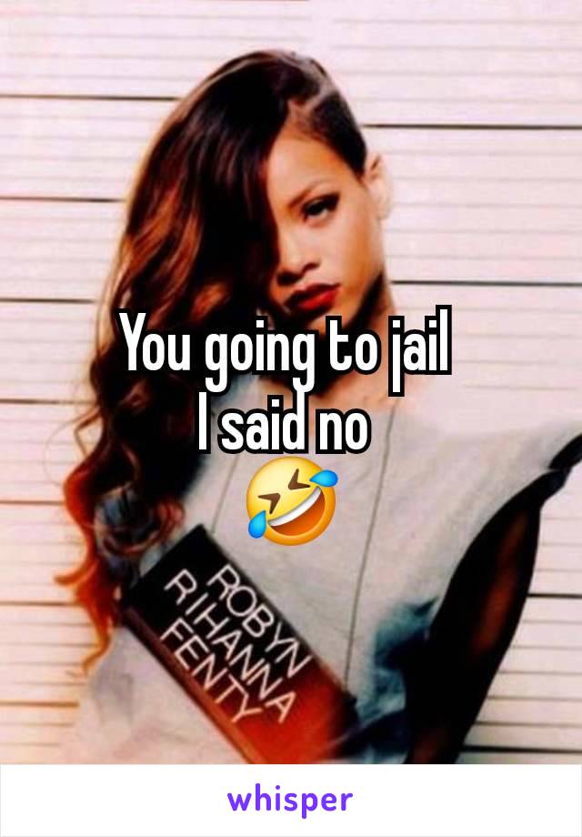 You going to jail 
I said no 
🤣