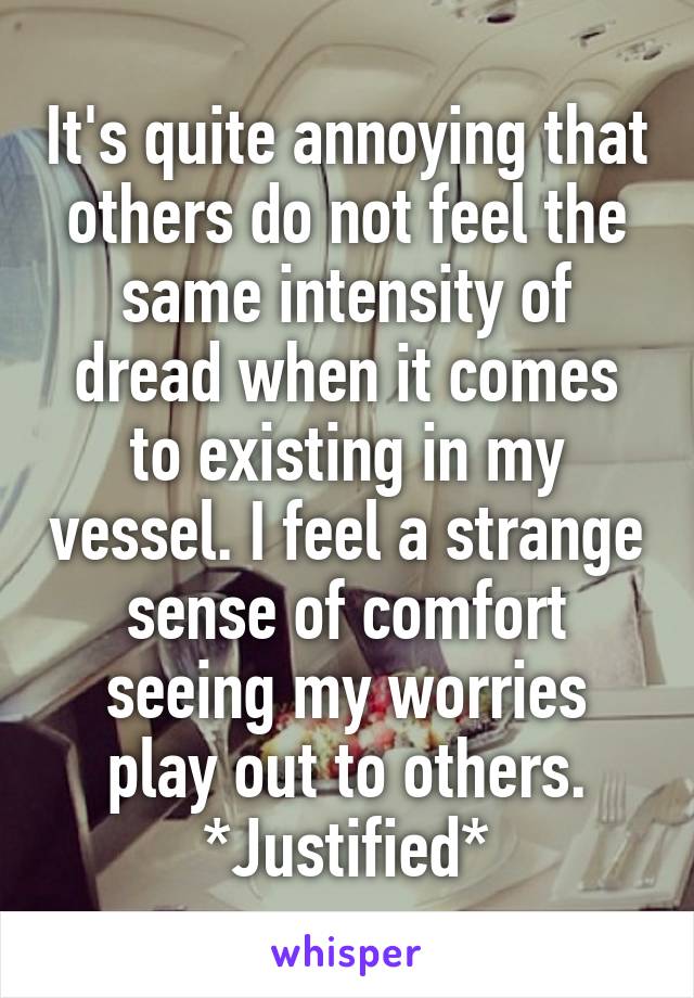 It's quite annoying that others do not feel the same intensity of dread when it comes to existing in my vessel. I feel a strange sense of comfort seeing my worries play out to others. *Justified*