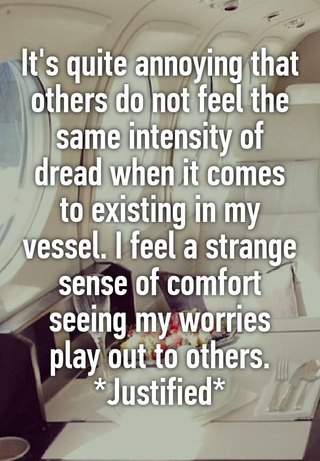 It's quite annoying that others do not feel the same intensity of dread when it comes to existing in my vessel. I feel a strange sense of comfort seeing my worries play out to others. *Justified*