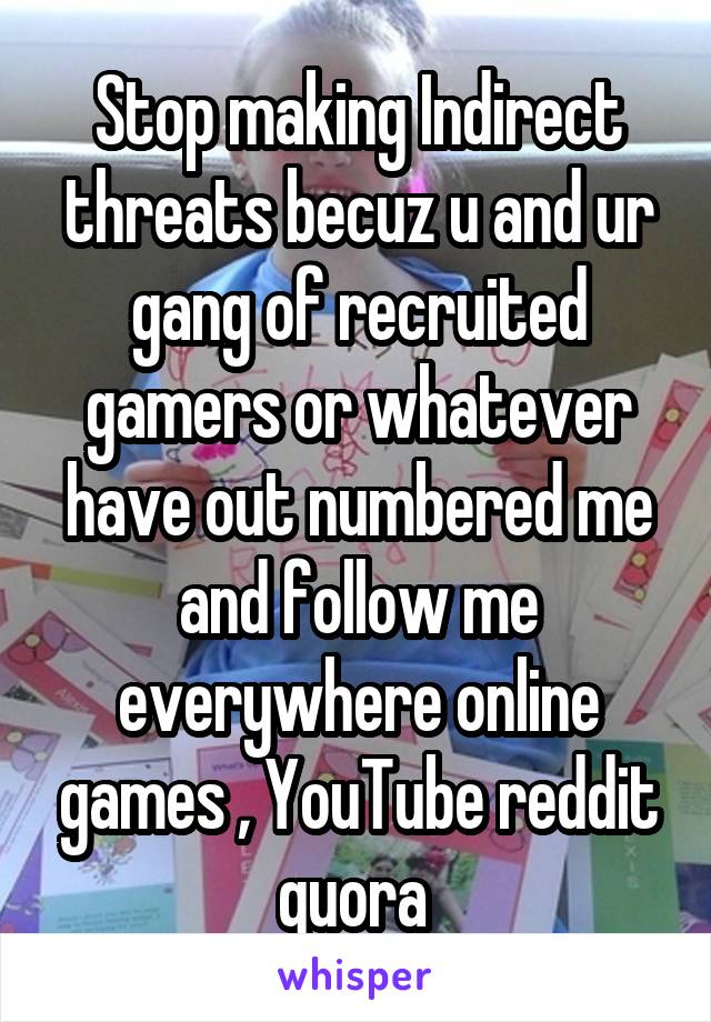 Stop making Indirect threats becuz u and ur gang of recruited gamers or whatever have out numbered me and follow me everywhere online games , YouTube reddit quora 