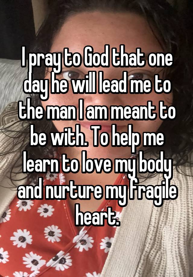 I pray to God that one day he will lead me to the man I am meant to be with. To help me learn to love my body and nurture my fragile heart.