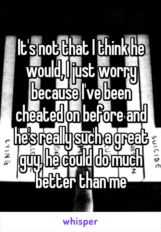 It's not that I think he would, I just worry because I've been cheated on before and he's really such a great guy, he could do much better than me