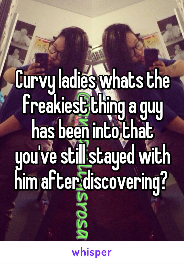 Curvy ladies whats the freakiest thing a guy has been into that you've still stayed with him after discovering? 