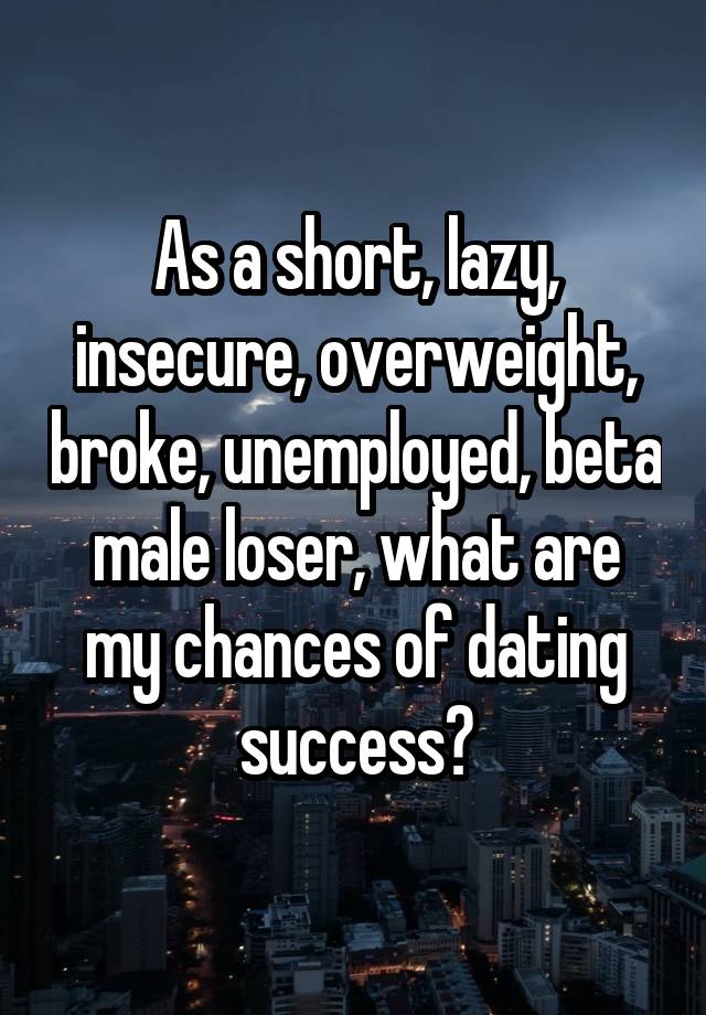 As a short, lazy, insecure, overweight, broke, unemployed, beta male loser, what are my chances of dating success?