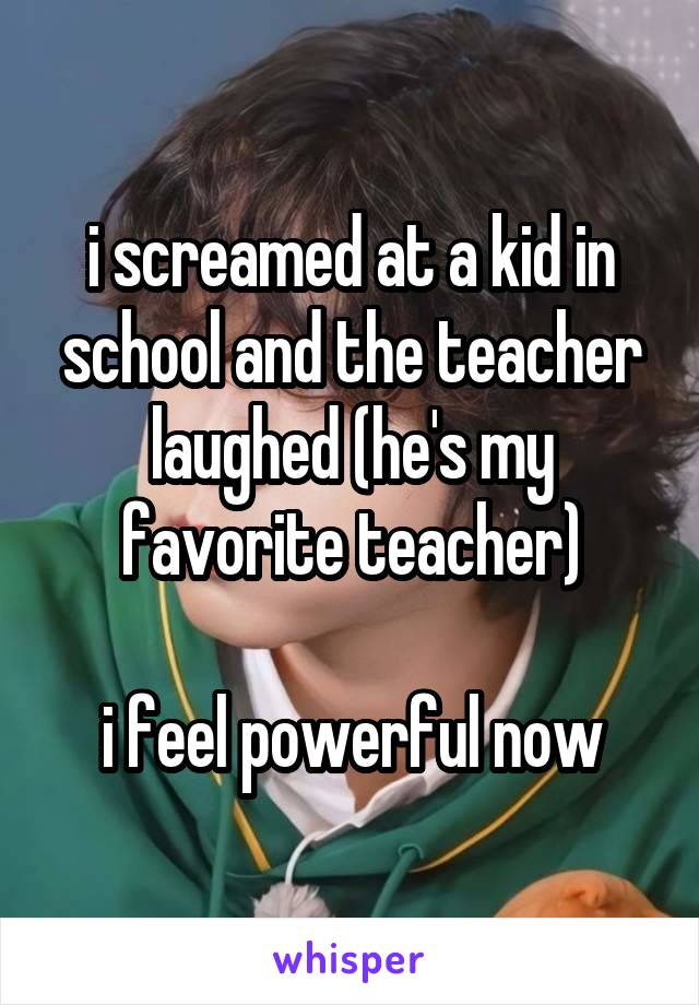 i screamed at a kid in school and the teacher laughed (he's my favorite teacher)

i feel powerful now