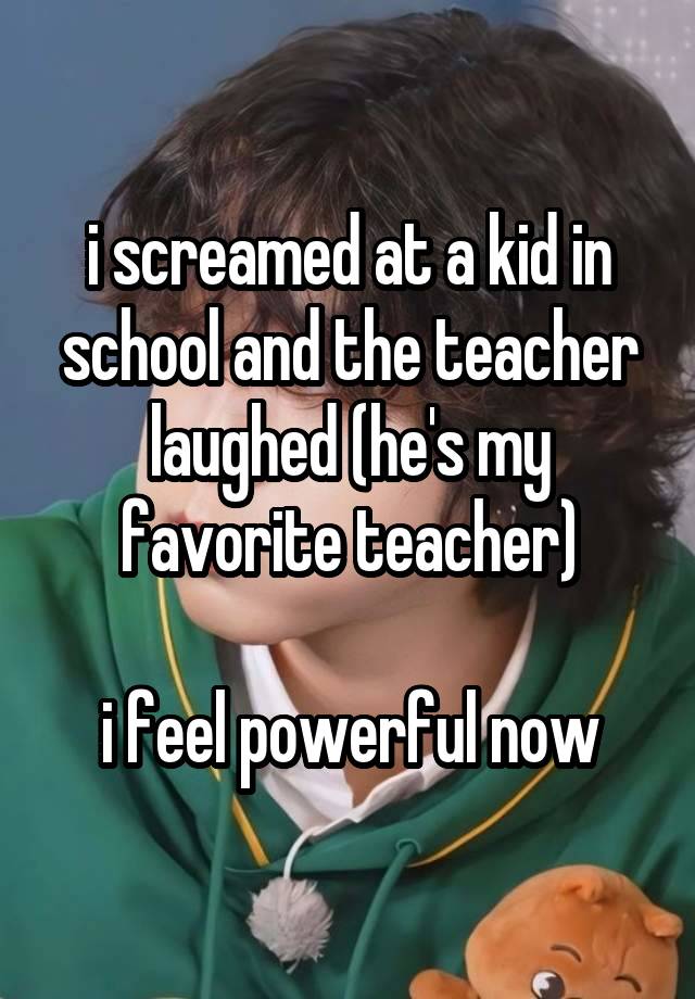 i screamed at a kid in school and the teacher laughed (he's my favorite teacher)

i feel powerful now