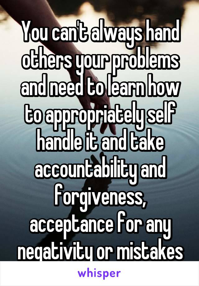 You can't always hand others your problems and need to learn how to appropriately self handle it and take accountability and forgiveness, acceptance for any negativity or mistakes