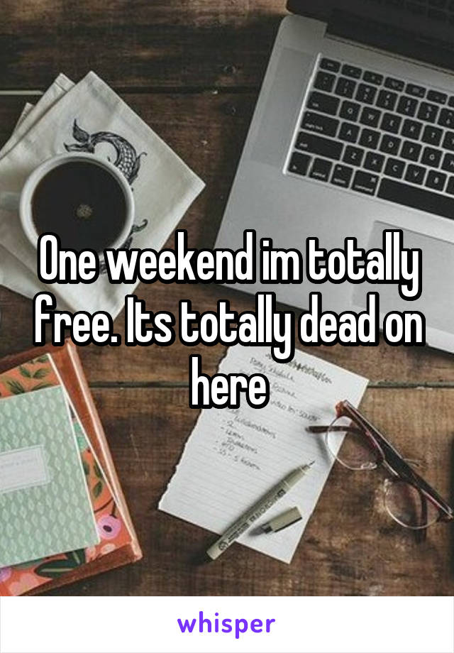 One weekend im totally free. Its totally dead on here