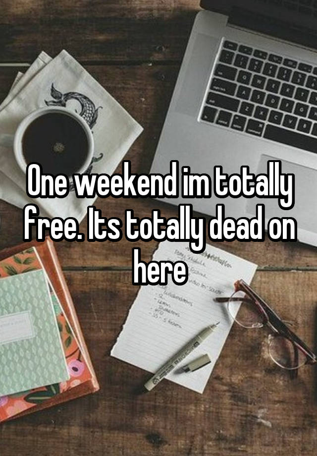 One weekend im totally free. Its totally dead on here