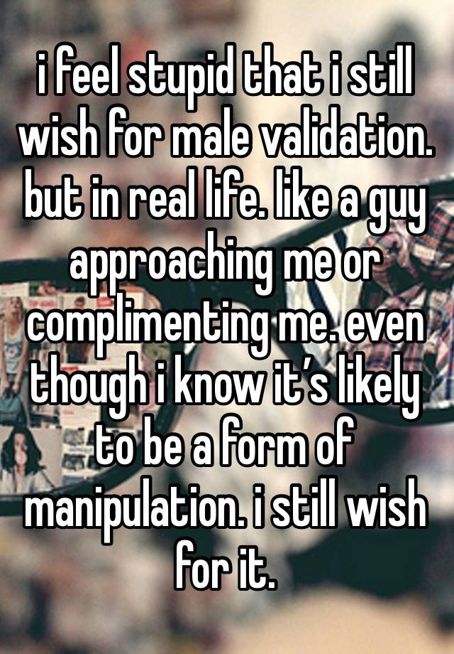 i feel stupid that i still wish for male validation. but in real life. like a guy approaching me or complimenting me. even though i know it’s likely to be a form of manipulation. i still wish for it.