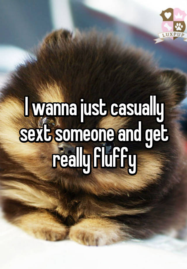 I wanna just casually sext someone and get really fluffy