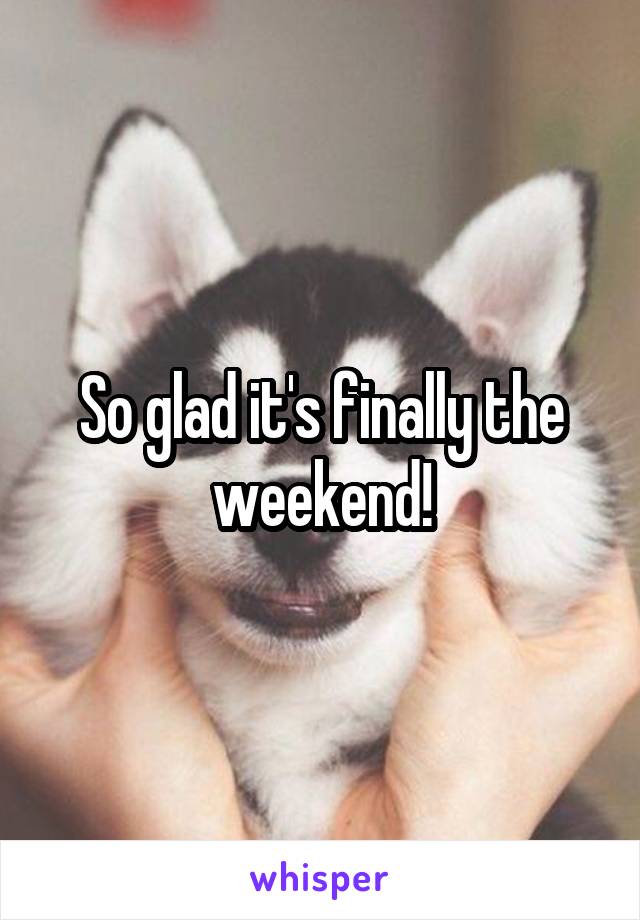 So glad it's finally the weekend!