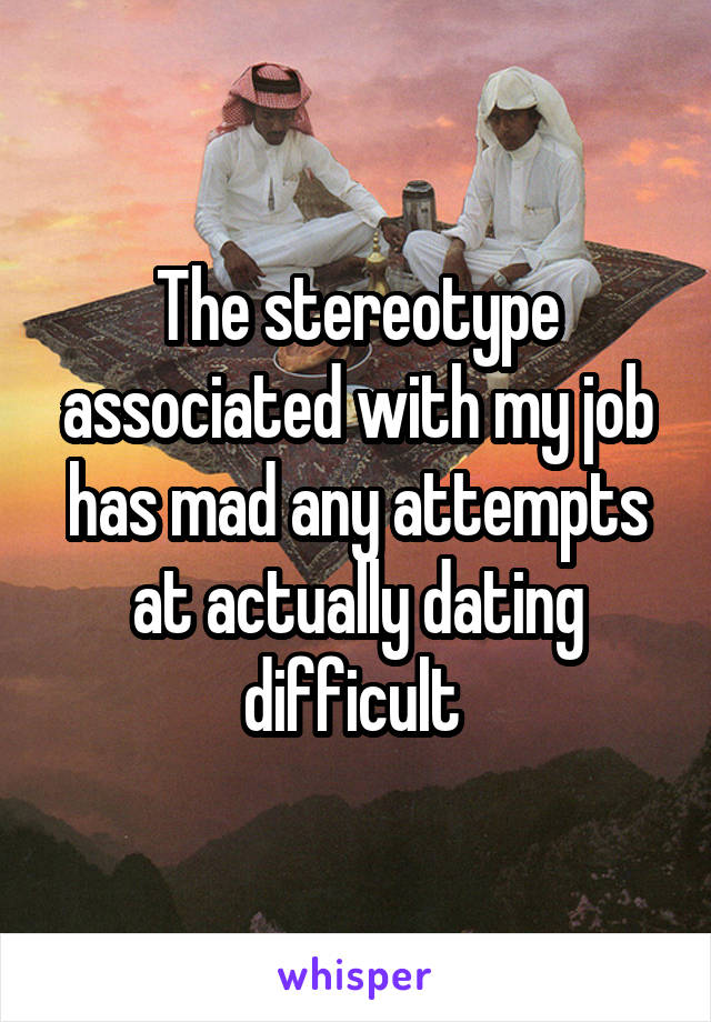 The stereotype associated with my job has mad any attempts at actually dating difficult 