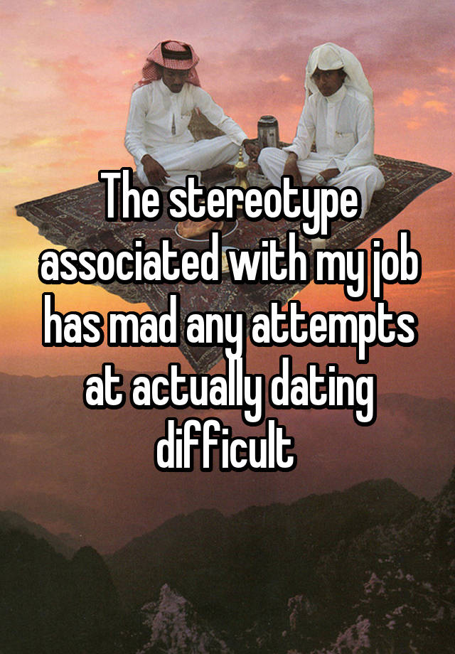 The stereotype associated with my job has mad any attempts at actually dating difficult 