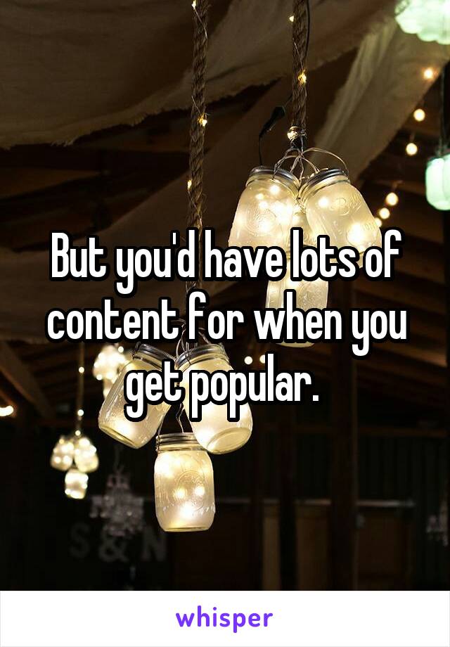 But you'd have lots of content for when you get popular. 