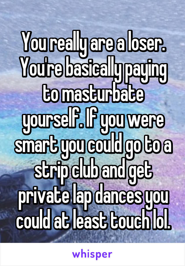 You really are a loser. You're basically paying to masturbate yourself. If you were smart you could go to a strip club and get private lap dances you could at least touch lol.