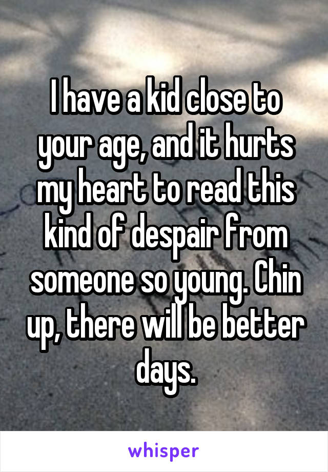 I have a kid close to your age, and it hurts my heart to read this kind of despair from someone so young. Chin up, there will be better days.