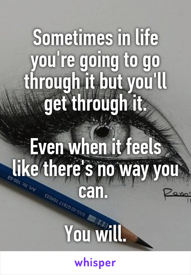 Sometimes in life you're going to go through it but you'll get through it.

Even when it feels like there's no way you can. 

You will.