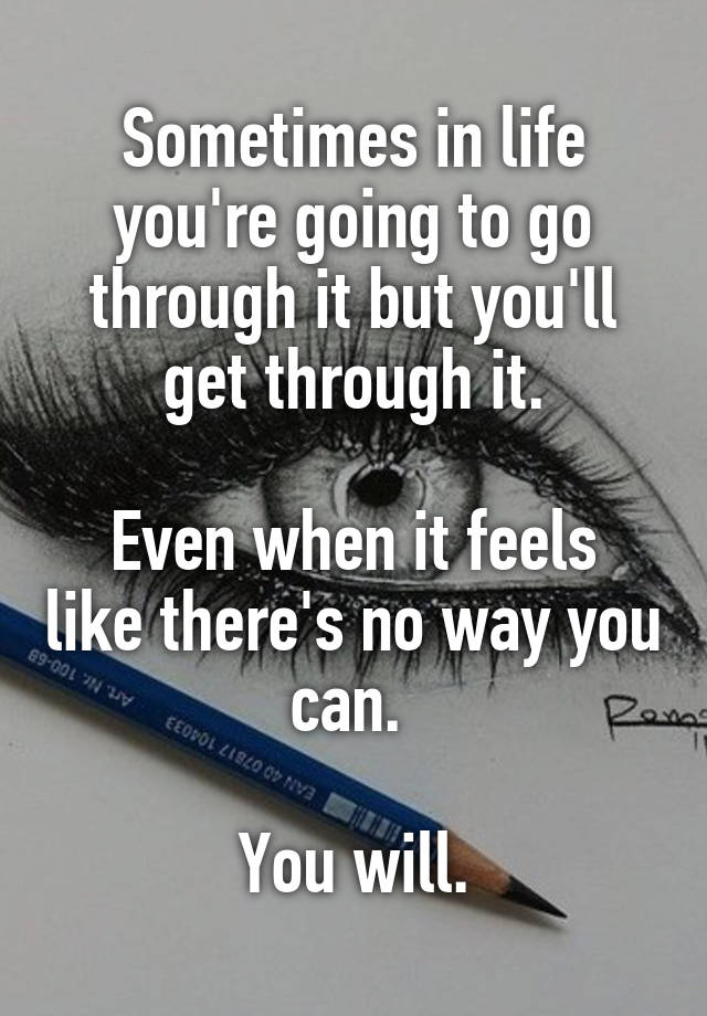 Sometimes in life you're going to go through it but you'll get through it.

Even when it feels like there's no way you can. 

You will.