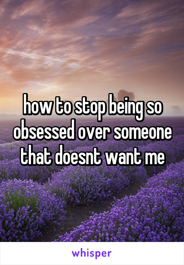 how to stop being so obsessed over someone that doesnt want me