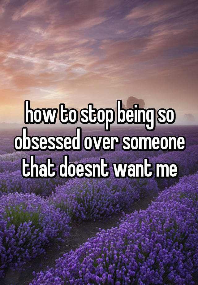 how to stop being so obsessed over someone that doesnt want me