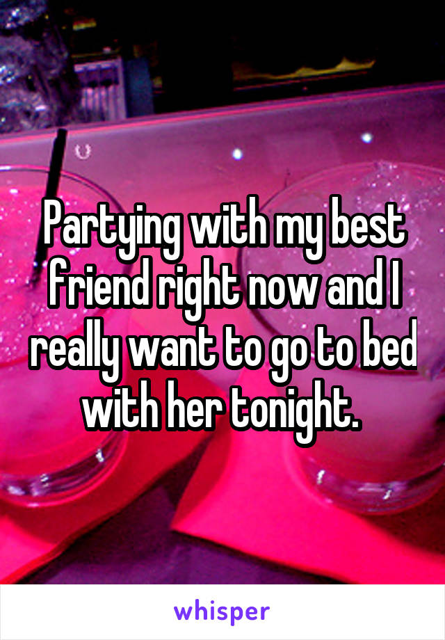 Partying with my best friend right now and I really want to go to bed with her tonight. 