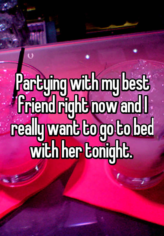 Partying with my best friend right now and I really want to go to bed with her tonight. 