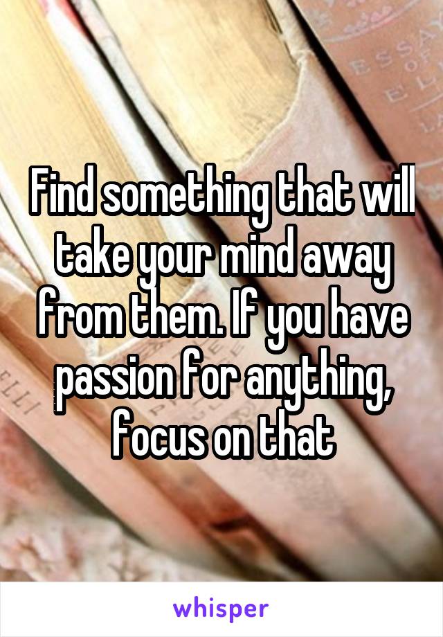 Find something that will take your mind away from them. If you have passion for anything, focus on that