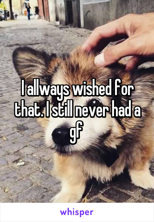 I allways wished for that. I still never had a gf 